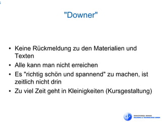 5



                          "Downer"


    ●   Keine Rückmeldung zu den Materialien und
        Texten
    ●   Alle kann man nicht erreichen
    ●   Es "richtig schön und spannend" zu machen, ist
        zeitlich nicht drin
    ●   Zu viel Zeit geht in Kleinigkeiten (Kursgestaltung)
 