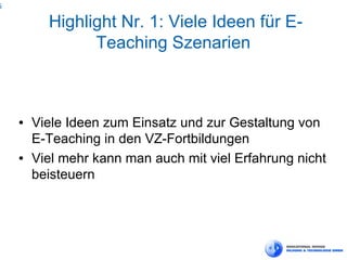 6

          Highlight Nr. 1: Viele Ideen für E-
                Teaching Szenarien



    ●   Viele Ideen zum Einsatz und zur Gestaltung von
        E-Teaching in den VZ-Fortbildungen
    ●   Viel mehr kann man auch mit viel Erfahrung nicht
        beisteuern
 