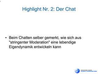 7



               Highlight Nr. 2: Der Chat




    ●   Beim Chatten selber gemerkt, wie sich aus
        "stringenter Moderation" eine lebendige
        Eigendynamik entwickeln kann
 