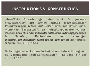 INSTRUKTION VS. KONSTRUKTION
„Berufliche Anforderungen aber auch der gesamte
Freizeitbereich mit seinen großen technologischen
Veränderungen setzen auf Seiten aller Individuen einer
modernen Gesellschaft ein Wissensrepertoire voraus,
dessen Erwerb ohne institutionalisierte Bildungsprozesse
in Schulen, Hochschulen und sonstigen
Weiterbildungsstätten weitgehend unmöglich ist.“ (Köller
& Schiefele, 2003,155)
Selbstreguliertes Lernen bedarf einer Unterstützung und
der Verfügbarkeit von Lernstrategien – Befunde (Strijbos
et al., 2006)
12
 