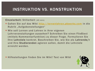 Einzelarbeit: Stillarbeit (45 min)
 Gehen Sie auf das Wiki http://lernenlehren.pbworks.com in die
Rubrik „Aufgabenstellungen“
 Wie soll Lernen und Lehren in ihrer eigenen
Lehrveranstaltungen aussehen? Schreiben Sie einen Fließtext
(mittels Kommentarfunktion) zu dieser Frage. Formulieren Sie
Ihre Lehrziele konkret. Beschreiben Sie, wie Sie als Lehrende/r
und Ihre Studierenden agieren sollen, damit die Lehrziele
erreicht werden.
 Hilfestellungen finden Sie im Wiki! Text von Wild
14
INSTRUKTION VS. KONSTRUKTION
 