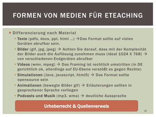  Differenzierung nach Material
 Texte (pdfs, docs, ppt, html …) Das Format sollte auf vielen
Geräten abrufbar sein.
 Bilder (gif, jpg, jpeg)  Achten Sie darauf, dass mit der Komplexität
der Bilder auch die Auflösung zunehmen muss (ideal 1024 X 768) 
von verschiedenen Endgeräten abrufbar
 Videos (wmv, mpeg)  Das Framing ist rechtlich umstritten (in DE
gerichtlich ok, allerdings auf EU-Ebene verstößt es gegen Rechte)
 Simulationen (Java, javascript, html5)  Das Format sollte
opensource sein
 Animationen (bewegte Bilder gif)  Erläuterungen sollten in
gesprochener Sprache vorliegen
 Podcasts und Musik (mp3, wma)  deutliche Aussprache
20
FORMEN VON MEDIEN FÜR ETEACHING
Urheberrecht & Quellenverweis
 