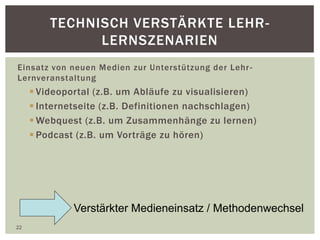 TECHNISCH VERSTÄRKTE LEHR-
LERNSZENARIEN
Einsatz von neuen Medien zur Unterstützung der Lehr-
Lernveranstaltung
 Videoportal (z.B. um Abläufe zu visualisieren)
 Internetseite (z.B. Definitionen nachschlagen)
 Webquest (z.B. um Zusammenhänge zu lernen)
 Podcast (z.B. um Vorträge zu hören)
22
Verstärkter Medieneinsatz / Methodenwechsel
 