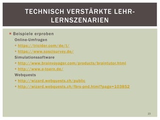  Beispiele erproben
Online-Umfragen
 https://tricider.com/de/t/
 https://www.soscisurvey.de/
Simulationssoftware
 http://www.brainvoyager.com/products/braintutor.html
 http://www.e-toern.de/
Webquests
 http://wizard.webquests.ch/public
 http://wizard.webquests.ch/fbrs-pnd.html?page=103852
23
TECHNISCH VERSTÄRKTE LEHR-
LERNSZENARIEN
 