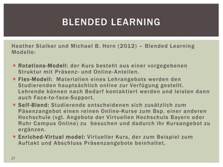 BLENDED LEARNING
Heather Stalker und Michael B. Horn (2012) – Blended Learning
Modelle:
 Rotations-Modell: der Kurs besteht aus einer vorgegebenen
Struktur mit Präsenz- und Online-Anteilen.
 Flex-Modell: Materialien eines Lehrangebots werden den
Studierenden hauptsächlich online zur Verfügung gestellt.
Lehrende können nach Bedarf kontaktiert werden und leisten dann
auch Face-to-face-Support.
 Self-Blend: Studierende entscheidenen sich zusätzlich zum
Päsenzangebot einen reinen Online-Kurse zum Bsp. einer anderen
Hochschule (vgl. Angebote der Virtuellen Hochschule Bayern oder
Ruhr Campus Online) zu besuchen und dadurch ihr Kursangebot zu
ergänzen.
 Enriched-Virtual model: Virtueller Kurs, der zum Beispiel zum
Auftakt und Abschluss Präsenzangebote beinhaltet.
27
 