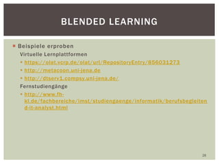  Beispiele erproben
Virtuelle Lernplattformen
 https://olat.vcrp.de/olat/url/RepositoryEntry/856031273
 http://metacoon.uni-jena.de
 http://dtserv1.compsy.uni-jena.de/
Fernstudiengänge
 http://www.fh-
kl.de/fachbereiche/imst/studiengaenge/informatik/berufsbegleiten
d-it-analyst.html
28
BLENDED LEARNING
 