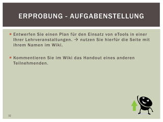 ERPROBUNG - AUFGABENSTELLUNG
 Entwerfen Sie einen Plan für den Einsatz von eTools in einer
Ihrer Lehrveranstaltungen.  nutzen Sie hierfür die Seite mit
ihrem Namen im Wiki.
 Kommentieren Sie im Wiki das Handout eines anderen
Teilnehmenden.
32
 