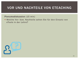 Plenumsdiskussion (15 min)
 Welche Vor- bzw. Nachteile sehen Sie für den Einsatz von
eTools in der Lehre?
33
VOR UND NACHTEILE VON ETEACHING
 