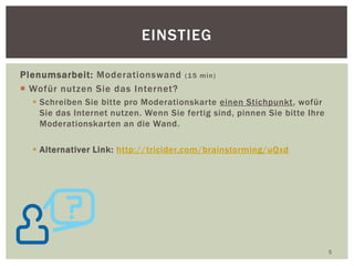 Plenumsarbeit: Moderationswand (15 min)
 Wofür nutzen Sie das Internet?
 Schreiben Sie bitte pro Moderationskarte einen Stichpunkt, wofür
Sie das Internet nutzen. Wenn Sie fertig sind, pinnen Sie bitte Ihre
Moderationskarten an die Wand.
 Alternativer Link: http://tricider.com/brainstorming/uQxd
5
EINSTIEG
 