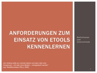 Definitionen
und
Unterschiede
7
ANFORDERUNGEN ZUM
EINSATZ VON ETOOLS
KENNENLERNEN
„Am Anfang sollte ein Lehrziel stehen und dann über eine
Umsetzung – mit oder ohne Medien – nachgedacht werden“
(vgl. Redaktionsteam PELe, 2006)
 