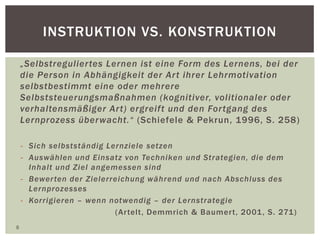 INSTRUKTION VS. KONSTRUKTION
„Selbstreguliertes Lernen ist eine Form des Lernens, bei der
die Person in Abhängigkeit der Art ihrer Lehrmotivation
selbstbestimmt eine oder mehrere
Selbststeuerungsmaßnahmen (kognitiver, volitionaler oder
verhaltensmäßiger Art) ergreift und den Fortgang des
Lernprozess überwacht.“ (Schiefele & Pekrun, 1996, S. 258)
- Sich selbstständig Lernziele setzen
- Auswählen und Einsatz von Techniken und Strategien, die dem
Inhalt und Ziel angemessen sind
- Bewerten der Zielerreichung während und nach Abschluss des
Lernprozesses
- Korrigieren – wenn notwendig – der Lernstrategie
(Artelt, Demmrich & Baumert, 2001, S. 271)
8
 
