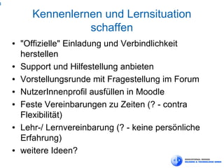 4

           Kennenlernen und Lernsituation
                     schaffen
    ●   "Offizielle" Einladung und Verbindlichkeit
        herstellen
    ●   Support und Hilfestellung anbieten
    ●   Vorstellungsrunde mit Fragestellung im Forum
    ●   NutzerInnenprofil ausfüllen in Moodle
    ●   Feste Vereinbarungen zu Zeiten (? - contra
        Flexibilität)
    ●   Lehr-/ Lernvereinbarung (? - keine persönliche
        Erfahrung)
    ●   weitere Ideen?
 