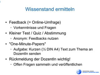 5



                  Wissenstand ermitteln

    ●   Feedback (= Online-Umfrage)
        ➢   Vorkenntnisse und Fragen
    ●   Kleiner Test / Quiz / Abstimmung
        ➢   Anonym: Feedbacks nutzen
    ●   "One-Minute-Papers"
        ➢   Aufgabe: Kurzen (½ DIN A4) Text zum Thema an
            DozentIn senden
    ●   Rückmeldung der DozentIn wichtig!
        ➢   Offen Fragen sammeln und veröffentlichen
 