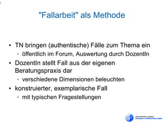 6



                  "Fallarbeit" als Methode


    ●   TN bringen (authentische) Fälle zum Thema ein
        ➢   öffentlich im Forum, Auswertung durch DozentIn
    ●   DozentIn stellt Fall aus der eigenen
        Beratungspraxis dar
        ➢   verschiedene Dimensionen beleuchten
    ●   konstruierter, exemplarische Fall
        ➢   mit typischen Fragestellungen
 