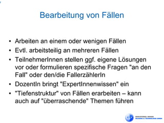 7



                Bearbeitung von Fällen

    ●   Arbeiten an einem oder wenigen Fällen
    ●   Evtl. arbeitsteilig an mehreren Fällen
    ●   TeilnehmerInnen stellen ggf. eigene Lösungen
        vor oder formulieren spezifische Fragen "an den
        Fall" oder den/die FallerzählerIn
    ●   DozentIn bringt "ExpertInnenwissen" ein
    ●   "Tiefenstruktur" von Fällen erarbeiten – kann
        auch auf "überraschende" Themen führen
 