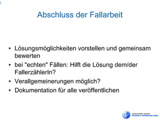 8



               Abschluss der Fallarbeit


    ●   Lösungsmöglichkeiten vorstellen und gemeinsam
        bewerten
    ●   bei "echten" Fällen: Hilft die Lösung dem/der
        FallerzählerIn?
    ●   Verallgemeinerungen möglich?
    ●   Dokumentation für alle veröffentlichen
 