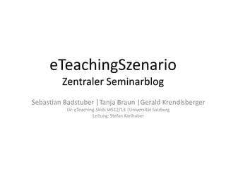 eTeachingSzenario
         Zentraler Seminarblog
Sebastian Badstuber |Tanja Braun |Gerald Krendlsberger
           LV: eTeaching-Skills WS12/13 |Universität Salzburg
                       Leitung: Stefan Karlhuber
 