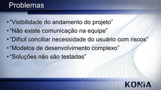 Problemas

• “Visibilidade do andamento do projeto”
• “Não existe comunicação na equipe”
• “Difícil conciliar necessidade do usuário com riscos”
• “Modelos de desenvolvimento complexo”
• “Soluções não são testadas”
 