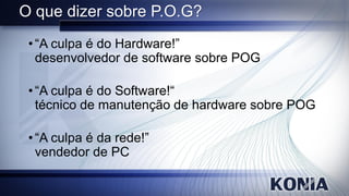 O que dizer sobre P.O.G?
 • “A culpa é do Hardware!”
   desenvolvedor de software sobre POG

 • “A culpa é do Software!“
   técnico de manutenção de hardware sobre POG

 • “A culpa é da rede!”
   vendedor de PC
 