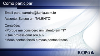 Como participar

Email para: carreira@konia.com.br
Assunto: Eu sou um TALENTO!

Conteúdo:
• Porque me considero um talento em TI?
• Que professional sou eu?
• Meus pontos fortes e meus pontos fracos.
 