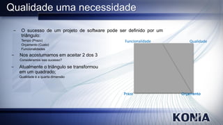 Qualidade uma necessidade

 −    O sucesso de um projeto de software pode ser definido por um
      triângulo:
      Tempo (Prazo)                              Funcionalidade         Qualidade
      Orçamento (Custo)
      Funcionalidades
−    Nos acostumamos em aceitar 2 dos 3
     Consideramos isso sucesso?

−    Atualmente o triângulo se transformou
     em um quadrado;
     Qualidade é a quarta dimensão




                                                 Prazo               Orçamento
 