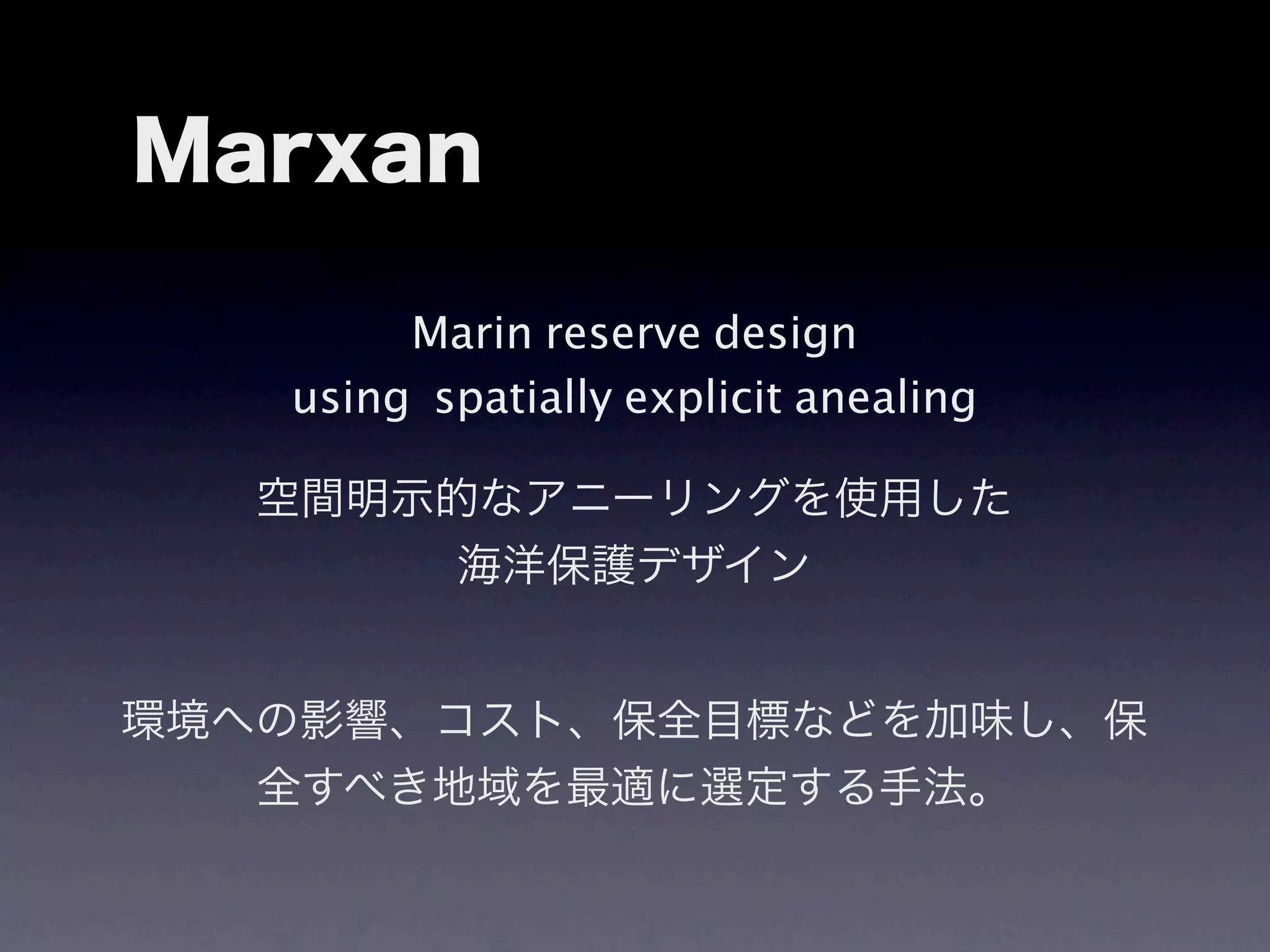 Marxan

        Marin reserve design
   using spatially explicit anealing

   空間明示的なアニーリングを使用した
        海洋保護デザイン


環境への影響、コスト、保全目標などを加味し、保
   全すべき地域を最適に選定する手法。
 