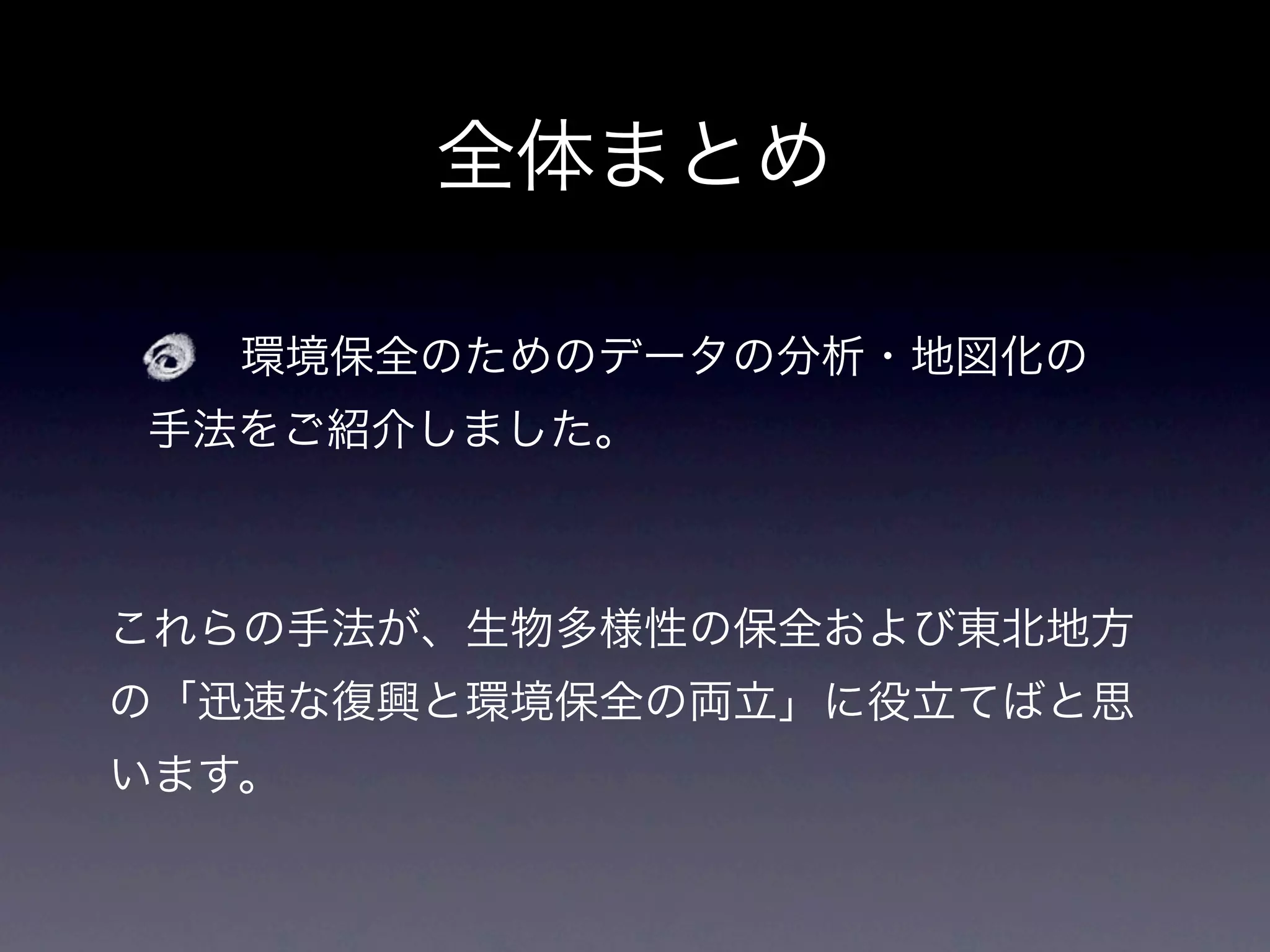 全体まとめ

   環境保全のためのデータの分析・地図化の
手法をご紹介しました。



これらの手法が、生物多様性の保全および東北地方
の「迅速な復興と環境保全の両立」に役立てばと思
います。
 