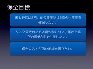 保全目標
 米と野菜は8割、他の農産物は5割の生産高を
        確保したい。

 リスク分散のため各農作物について離れた場
     所の最低3県で生産したい。


   保全コストが低い地域を選びたい。
 