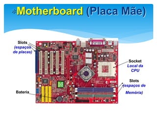 Motherboard (Placa Mãe)
Slots
(espaços
de placas)

Socket
Local da
CPU
Slots
(espaços de
Bateria

Memória)

Quando consegui mais alterar o relógio do sistema, está na hora de trocar
a bateria

 