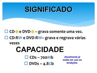 SIGNIFICADO
 CD-R e DVD-R – grava somente uma vez.
 CD-RW e DVD-RW– grava e regrava várias
vezes

CAPACIDADE
 CDs – 700Mb
 DVDs – 4.8Gb

Atualmente já
estão em uso os
terabytes.

 