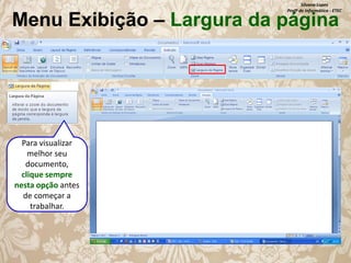 Silvana Lopes
Profª de Informática - ETEC

Menu Exibição – Largura da página

Para visualizar
melhor seu
documento,
clique sempre
nesta opção antes
de começar a
trabalhar.

 