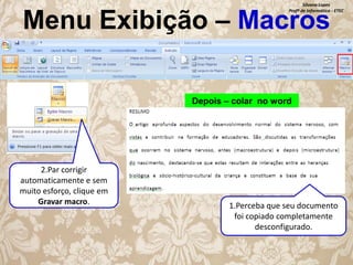 Silvana Lopes
Profª de Informática - ETEC

Menu Exibição – Macros
Depois – colar no word

2.Par corrigir
automaticamente e sem
muito esforço, clique em
Gravar macro.

1.Perceba que seu documento
foi copiado completamente
desconfigurado.

 