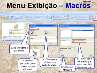 Silvana Lopes
Profª de Informática - ETEC

Menu Exibição – Macros

3. Dê um nome a
sua Macro.

7. Você vai
perceber que o
cursor mudou
de formato.

4. Clique para
atribuir uma
tecla de atalho.

6. Clique em
Atribuir4

5. Tecle a tecla
de atalho que
achar mais fácil
de memorizar.

 