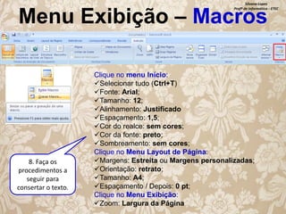 Silvana Lopes
Profª de Informática - ETEC

Menu Exibição – Macros

8. Faça os
procedimentos a
seguir para
consertar o texto.

Clique no menu Início:
Selecionar tudo (Ctrl+T)
Fonte: Arial;
Tamanho: 12;
Alinhamento: Justificado
Espaçamento: 1,5;
Cor do realce: sem cores;
Cor da fonte: preto;
Sombreamento: sem cores;
Clique no Menu Layout de Página:
Margens: Estreita ou Margens personalizadas;
Orientação: retrato;
Tamanho: A4;
Espaçamento / Depois: 0 pt;
Clique no Menu Exibição:
Zoom: Largura da Página

 