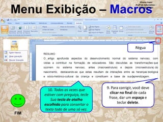 Silvana Lopes
Profª de Informática –
ETEC São Paulo

Menu Exibição – Macros
Régua

FIM

10. Todas as vezes que
estiver com preguiça, tecle
Sua tecla de atalho
escolhida para consertar o
texto todo de uma só vez.

9. Para corrigir, você deve
clicar no final de cada
frase, dar um espaço e
teclar delete.

 