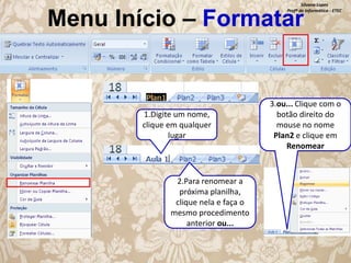 Silvana Lopes
Profª de Informática - ETEC

Menu Início – Formatar

1.Digite um nome,
clique em qualquer
lugar

2.Para renomear a
próxima planilha,
clique nela e faça o
mesmo procedimento
anterior ou...

3.ou... Clique com o
botão direito do
mouse no nome
Plan2 e clique em
Renomear

 