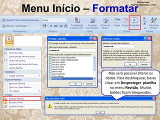 Silvana Lopes
Profª de Informática - ETEC

Menu Início – Formatar

Não será possível alterar os
dados. Para desbloquear, basta
clicar em Desproteger planilha
no menu Revisão. Muitos
botões ficam bloqueados.

 
