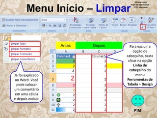 Menu Início – Limpar

Antes

Já foi explicado
no Word. Você
pode colocar
um comentário
em uma célula
e depois excluir.

Depois

Silvana Lopes
Profª de Informática –
ETEC São Paulo

Para excluir a
opção de
cabeçalho, basta
clicar na opção
Linha de
cabeçalho do
menu
Ferramentas de
Tabela > Design

FIM

 