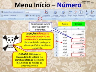 Silvana Lopes
Profª de Informática - ETEC

Menu Início – Número
Perceba que alguns
valores podem vir
diferentes.
ATENÇÃO: NÃO EXISTE
ARREDONDAMENTO NA
MATEMÁTICA. O resultado
de uma divisão pode gerar
dízima periódica simples ou
composta.
CUIDADO: O Celular, a
Calculadora do sistema e a
planilha eletrônica fazem este
mesmo tipo de método de
arredondamento

Antes

Depois

 