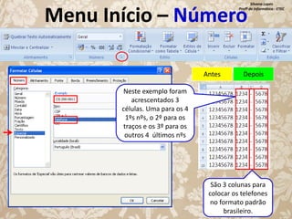 Silvana Lopes
Profª de Informática - ETEC

Menu Início – Número
Antes

Depois

Neste exemplo foram
acrescentados 3
células. Uma para os 4
1ºs nºs, o 2º para os
traços e os 3º para os
outros 4 últimos nºs

São 3 colunas para
colocar os telefones
no formato padrão
brasileiro.

 