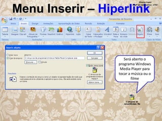 Silvana Lopes
Profª de Informática - ETEC

Menu Inserir – Hiperlink

Será aberto o
programa Windows
Media Player para
tocar a música ou o
filme

 