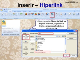 Inserir – Hiperlink

Silvana Lopes
Profª de Informática - ETEC

Clique na opção Página da Web ou
arquivo existente, Digite Site 1,
Digite o endereço eletrônico e
clique em OK

 