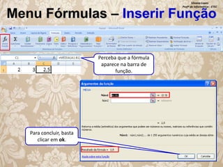 Silvana Lopes
Profª de Informática - ETEC

Menu Fórmulas – Inserir Função

Perceba que a fórmula
aparece na barra de
função.

Para concluir, basta
clicar em ok.

 