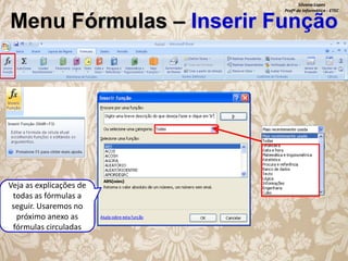 Silvana Lopes
Profª de Informática - ETEC

Menu Fórmulas – Inserir Função

Veja as explicações de
todas as fórmulas a
seguir. Usaremos no
próximo anexo as
fórmulas circuladas

 