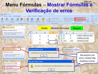 Silvana Lopes
Profª de Informática - ETEC

Menu Fórmulas – Mostrar Fórmulas e
Verificação de erros

Antes

Mostrar fórmulas

Depois

Ao ocorrer um
erro, o Excel não
mostrou o erro.

 