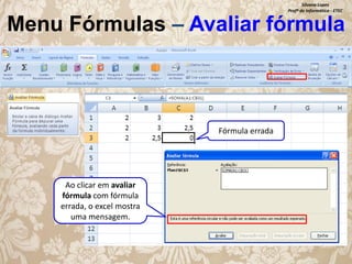 Silvana Lopes
Profª de Informática - ETEC

Menu Fórmulas – Avaliar fórmula

Fórmula errada

Ao clicar em avaliar
fórmula com fórmula
errada, o excel mostra
uma mensagem.

 