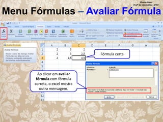 Silvana Lopes
Profª de Informática - ETEC

Menu Fórmulas – Avaliar Fórmula

Fórmula certa

Ao clicar em avaliar
fórmula com fórmula
correta, o excel mostra
outra mensagem.

 