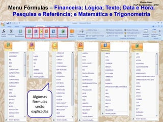 Silvana Lopes
Profª de Informática - ETEC

Menu Fórmulas – Financeira; Lógica; Texto; Data e Hora;
Pesquisa e Referência; e Matemática e Trigonometria

Algumas
fórmulas
serão
explicadas

 