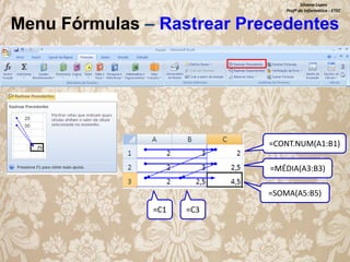 Silvana Lopes
Profª de Informática - ETEC

Menu Fórmulas – Rastrear Precedentes

=CONT.NUM(A1:B1)
=MÉDIA(A3:B3)
=SOMA(A5:B5)
=C1

=C3

 