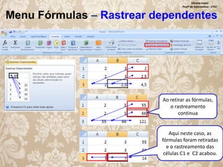 Silvana Lopes
Profª de Informática - ETEC

Menu Fórmulas – Rastrear dependentes

Ao retirar as fórmulas,
o rastreamento
continua

Aqui neste caso, as
fórmulas foram retiradas
e o rastreamento das
células C1 e C2 acabou.

 